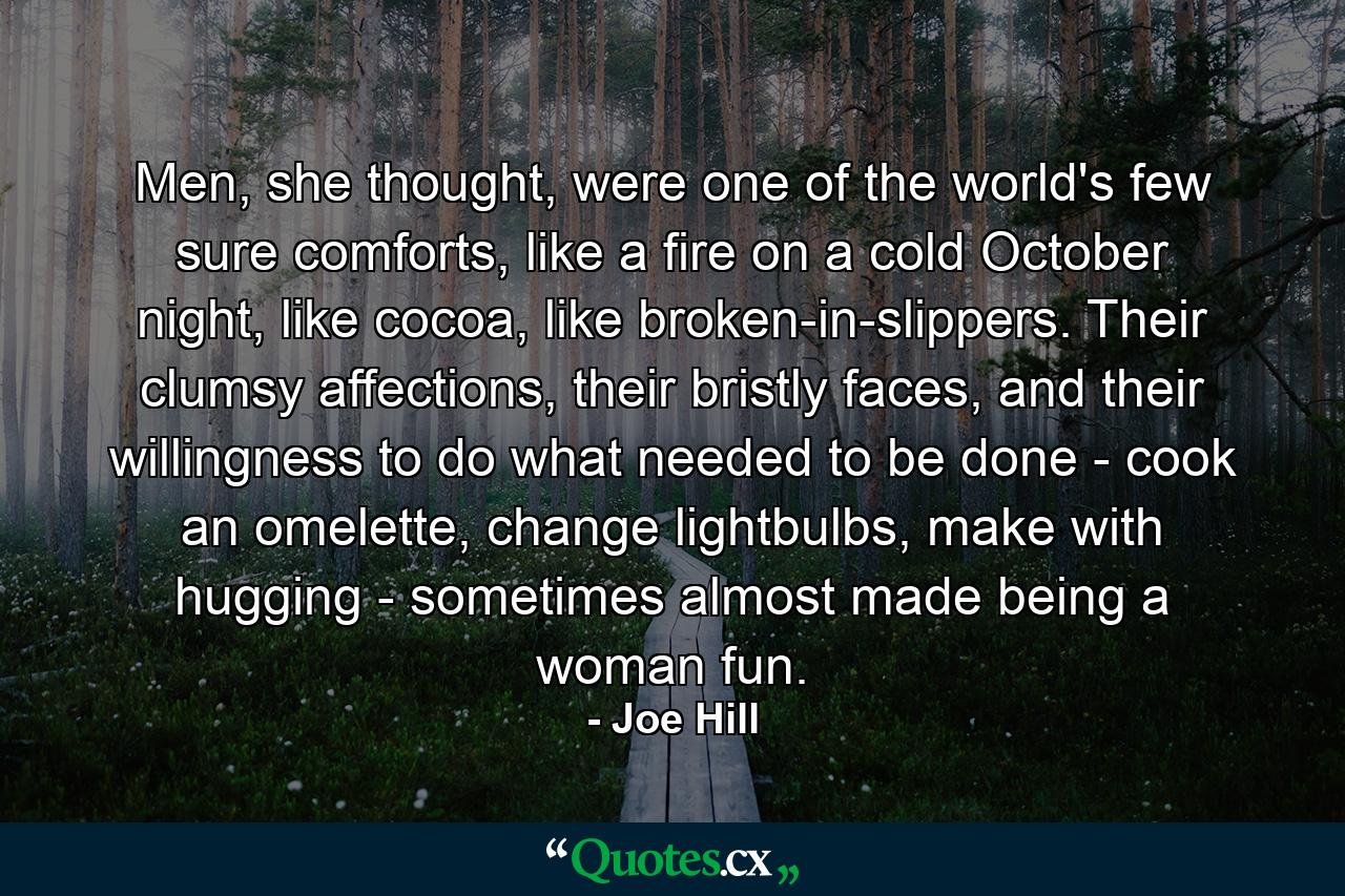 Men, she thought, were one of the world's few sure comforts, like a fire on a cold October night, like cocoa, like broken-in-slippers. Their clumsy affections, their bristly faces, and their willingness to do what needed to be done - cook an omelette, change lightbulbs, make with hugging - sometimes almost made being a woman fun. - Quote by Joe Hill