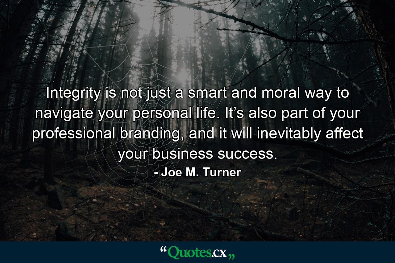 Integrity is not just a smart and moral way to navigate your personal life. It’s also part of your professional branding, and it will inevitably affect your business success. - Quote by Joe M. Turner