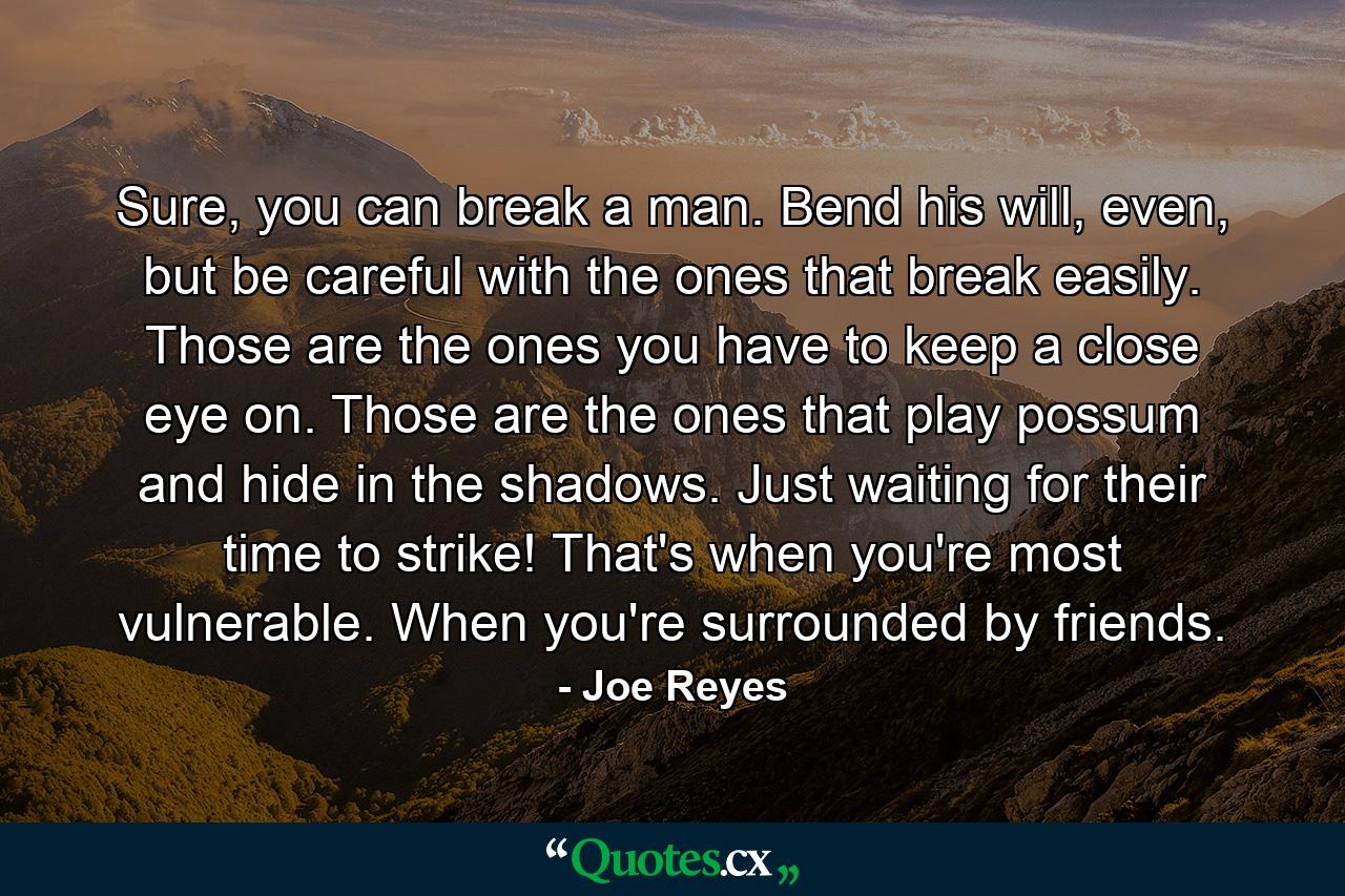 Sure, you can break a man. Bend his will, even, but be careful with the ones that break easily. Those are the ones you have to keep a close eye on. Those are the ones that play possum and hide in the shadows. Just waiting for their time to strike! That's when you're most vulnerable. When you're surrounded by friends. - Quote by Joe Reyes