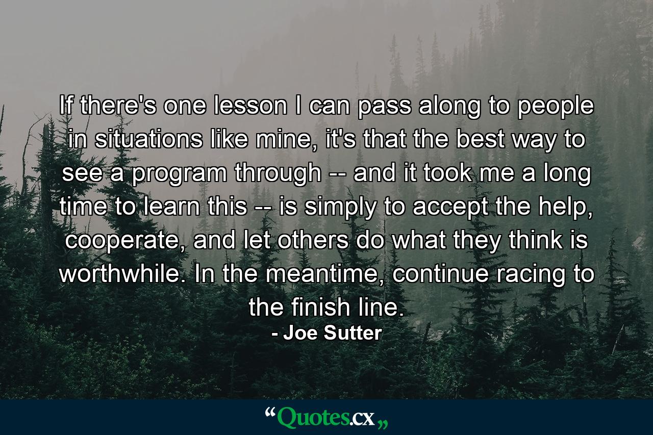 If there's one lesson I can pass along to people in situations like mine, it's that the best way to see a program through -- and it took me a long time to learn this -- is simply to accept the help, cooperate, and let others do what they think is worthwhile. In the meantime, continue racing to the finish line. - Quote by Joe Sutter