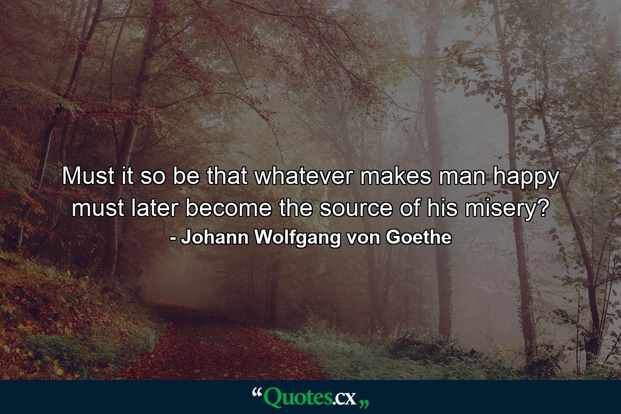 Must it so be that whatever makes man happy must later become the source of his misery? - Quote by Johann Wolfgang von Goethe