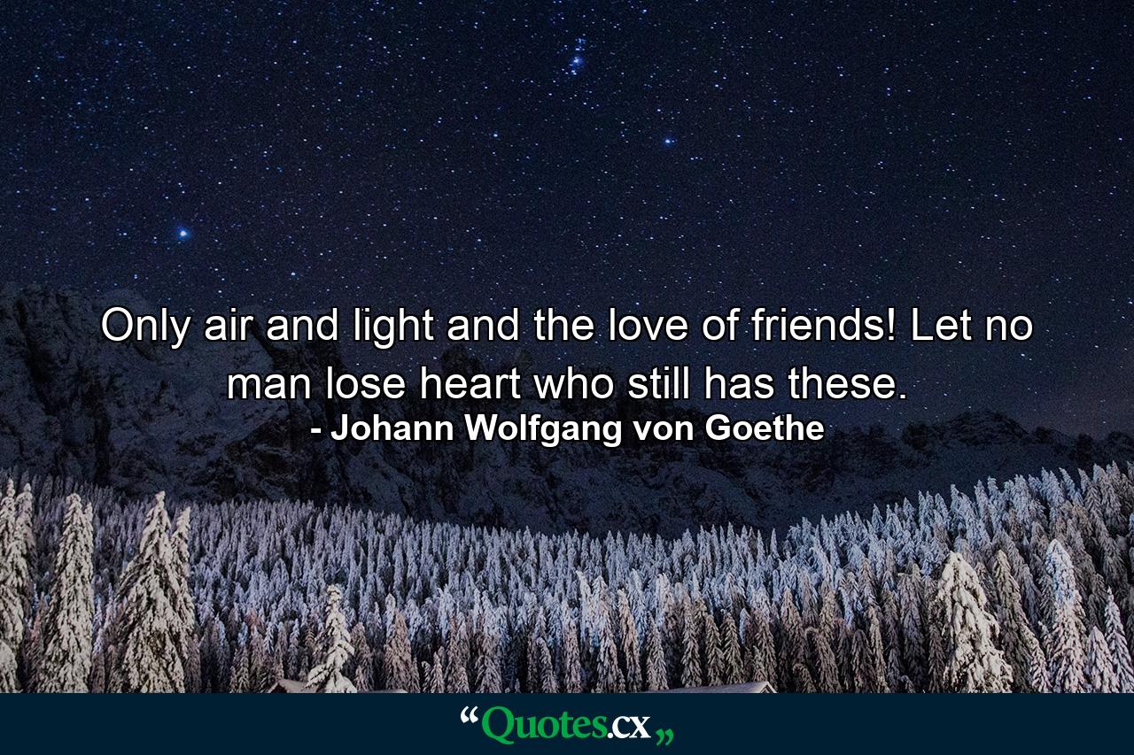 Only air and light and the love of friends! Let no man lose heart who still has these. - Quote by Johann Wolfgang von Goethe