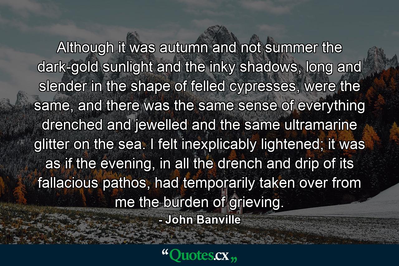 Although it was autumn and not summer the dark-gold sunlight and the inky shadows, long and slender in the shape of felled cypresses, were the same, and there was the same sense of everything drenched and jewelled and the same ultramarine glitter on the sea. I felt inexplicably lightened; it was as if the evening, in all the drench and drip of its fallacious pathos, had temporarily taken over from me the burden of grieving. - Quote by John Banville