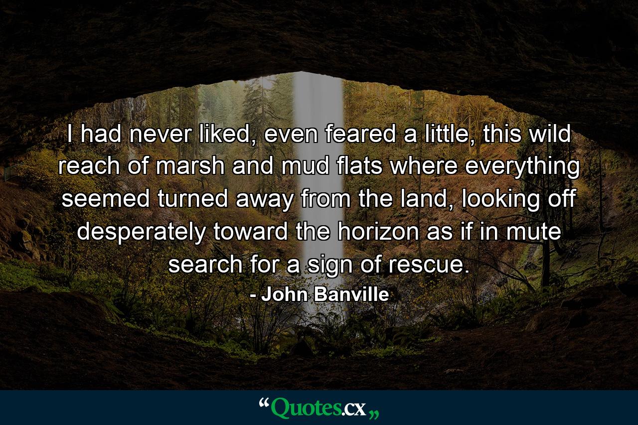 I had never liked, even feared a little, this wild reach of marsh and mud flats where everything seemed turned away from the land, looking off desperately toward the horizon as if in mute search for a sign of rescue. - Quote by John Banville