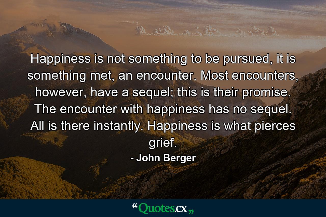 Happiness is not something to be pursued, it is something met, an encounter. Most encounters, however, have a sequel; this is their promise. The encounter with happiness has no sequel. All is there instantly. Happiness is what pierces grief. - Quote by John Berger