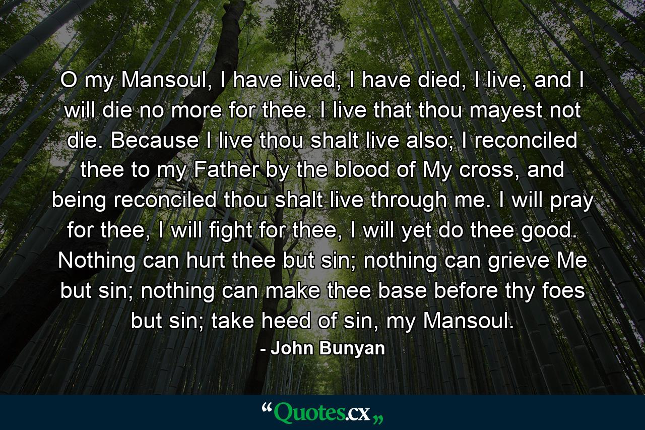 O my Mansoul, I have lived, I have died, I live, and I will die no more for thee. I live that thou mayest not die. Because I live thou shalt live also; I reconciled thee to my Father by the blood of My cross, and being reconciled thou shalt live through me. I will pray for thee, I will fight for thee, I will yet do thee good. Nothing can hurt thee but sin; nothing can grieve Me but sin; nothing can make thee base before thy foes but sin; take heed of sin, my Mansoul. - Quote by John Bunyan