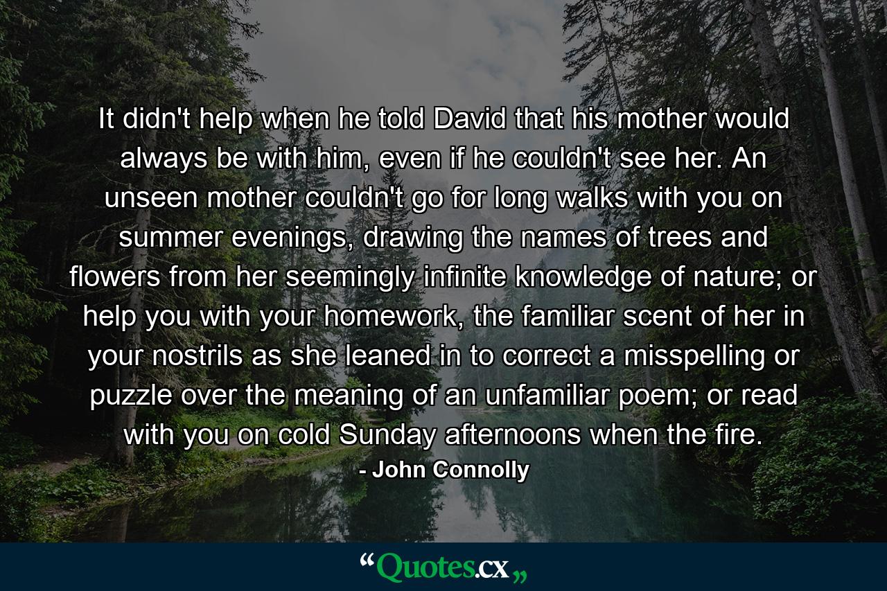 It didn't help when he told David that his mother would always be with him, even if he couldn't see her. An unseen mother couldn't go for long walks with you on summer evenings, drawing the names of trees and flowers from her seemingly infinite knowledge of nature; or help you with your homework, the familiar scent of her in your nostrils as she leaned in to correct a misspelling or puzzle over the meaning of an unfamiliar poem; or read with you on cold Sunday afternoons when the fire. - Quote by John Connolly