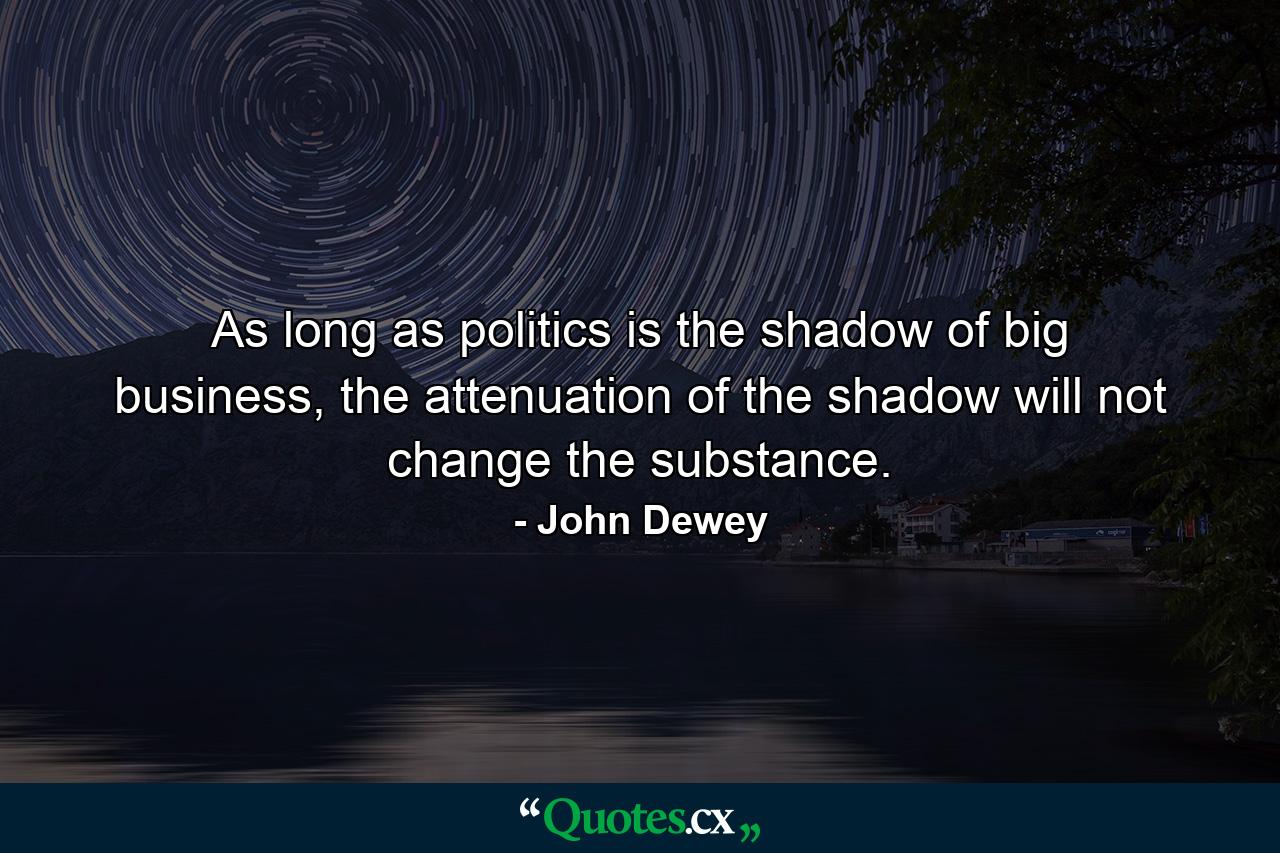 As long as politics is the shadow of big business, the attenuation of the shadow will not change the substance. - Quote by John Dewey