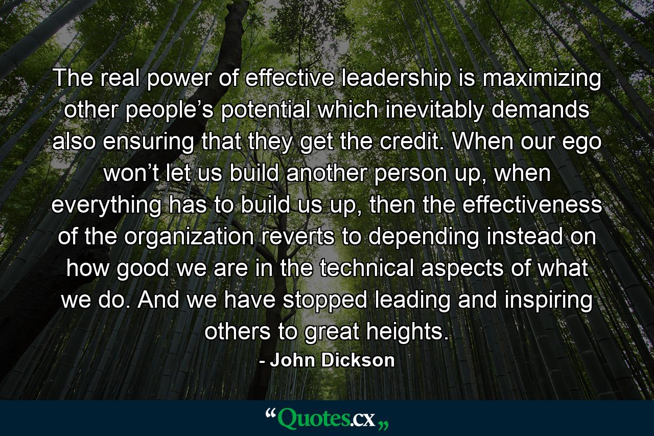 The real power of effective leadership is maximizing other people’s potential which inevitably demands also ensuring that they get the credit. When our ego won’t let us build another person up, when everything has to build us up, then the effectiveness of the organization reverts to depending instead on how good we are in the technical aspects of what we do. And we have stopped leading and inspiring others to great heights. - Quote by John Dickson