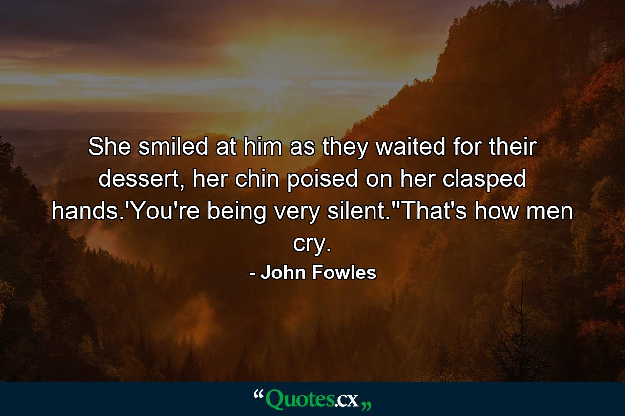 She smiled at him as they waited for their dessert, her chin poised on her clasped hands.'You're being very silent.''That's how men cry. - Quote by John Fowles