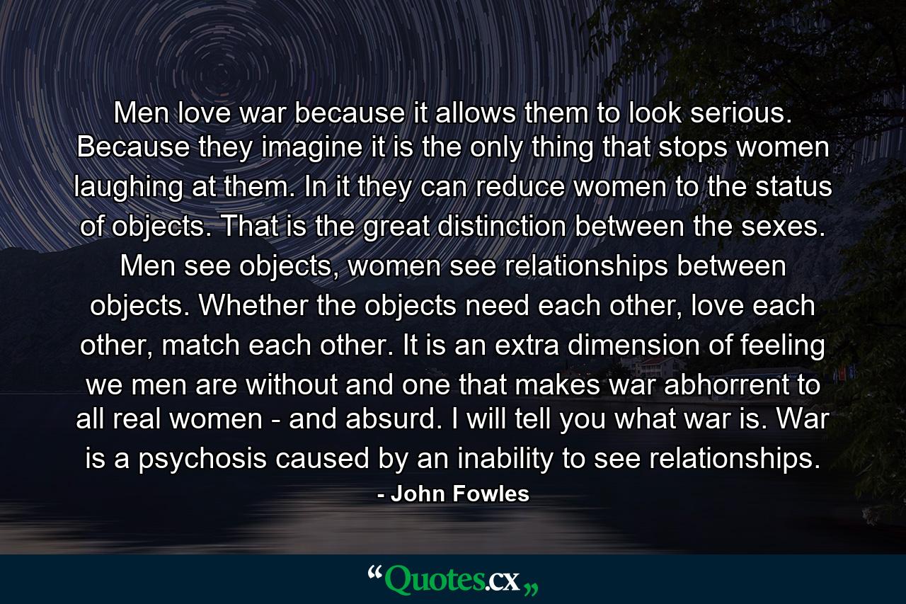 Men love war because it allows them to look serious. Because they imagine it is the only thing that stops women laughing at them. In it they can reduce women to the status of objects. That is the great distinction between the sexes. Men see objects, women see relationships between objects. Whether the objects need each other, love each other, match each other. It is an extra dimension of feeling we men are without and one that makes war abhorrent to all real women - and absurd. I will tell you what war is. War is a psychosis caused by an inability to see relationships. - Quote by John Fowles