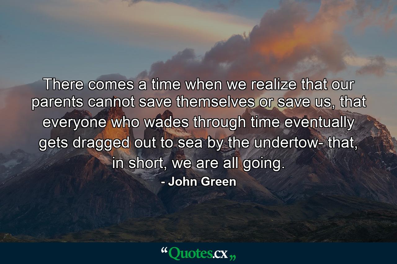 There comes a time when we realize that our parents cannot save themselves or save us, that everyone who wades through time eventually gets dragged out to sea by the undertow- that, in short, we are all going. - Quote by John Green