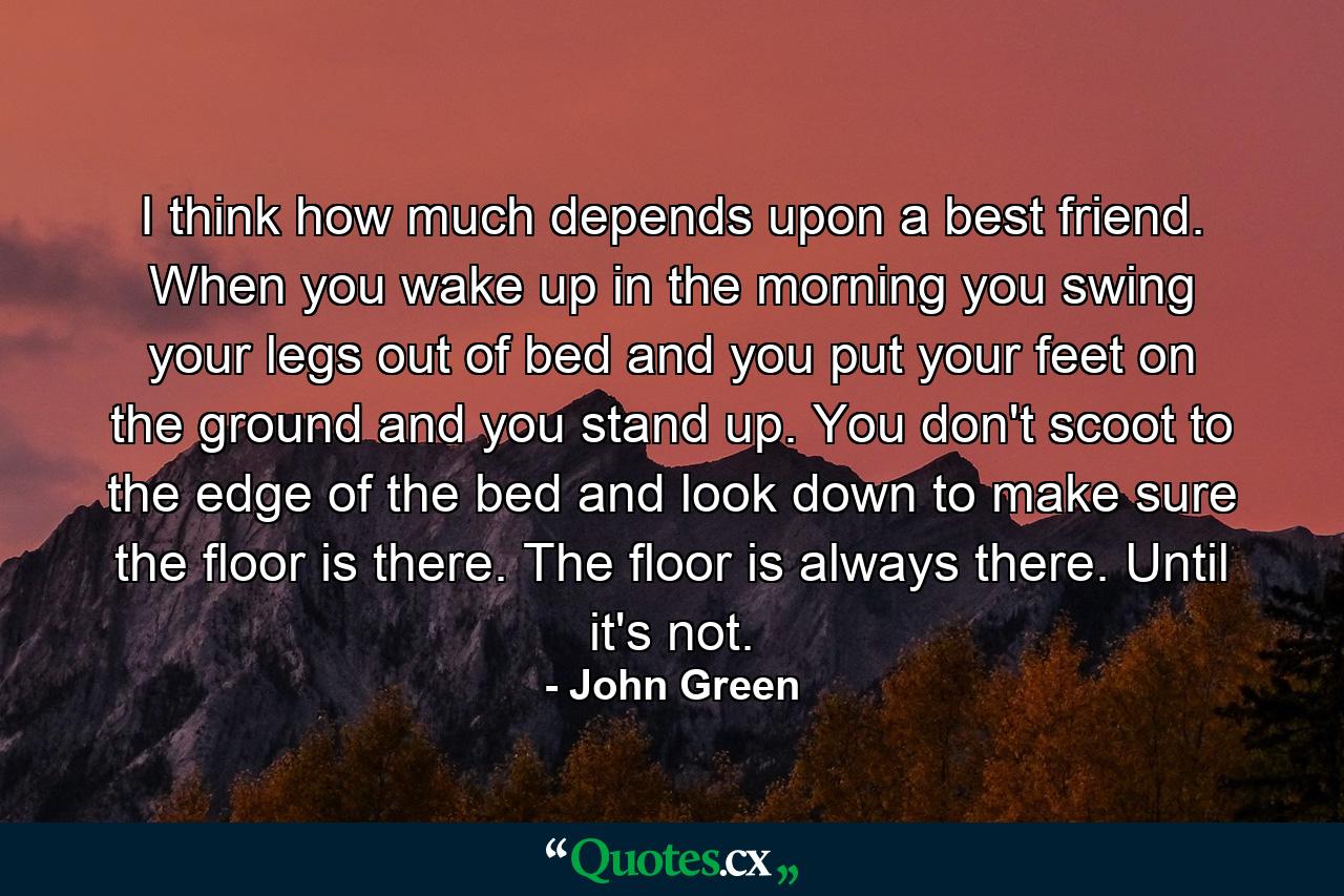 I think how much depends upon a best friend. When you wake up in the morning you swing your legs out of bed and you put your feet on the ground and you stand up. You don't scoot to the edge of the bed and look down to make sure the floor is there. The floor is always there. Until it's not. - Quote by John Green