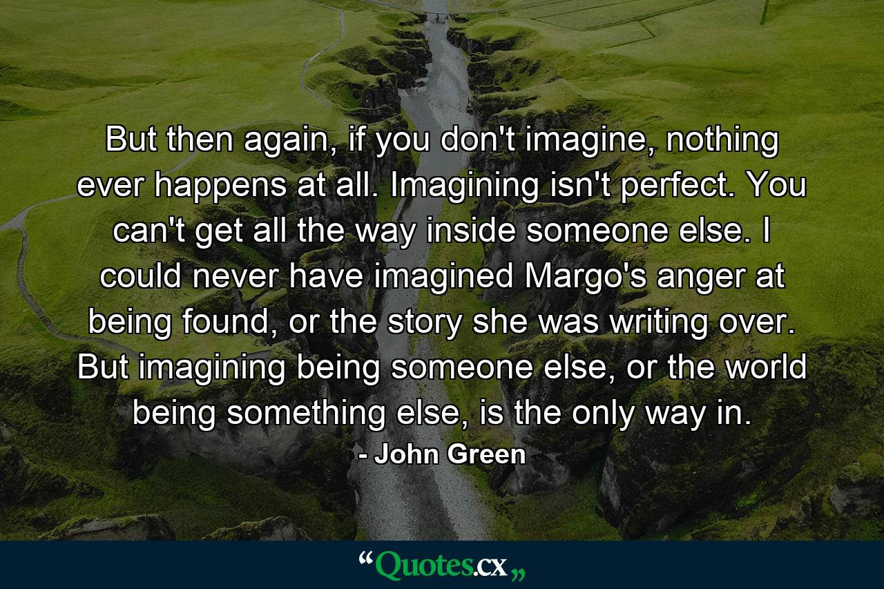 But then again, if you don't imagine, nothing ever happens at all. Imagining isn't perfect. You can't get all the way inside someone else. I could never have imagined Margo's anger at being found, or the story she was writing over. But imagining being someone else, or the world being something else, is the only way in. - Quote by John Green