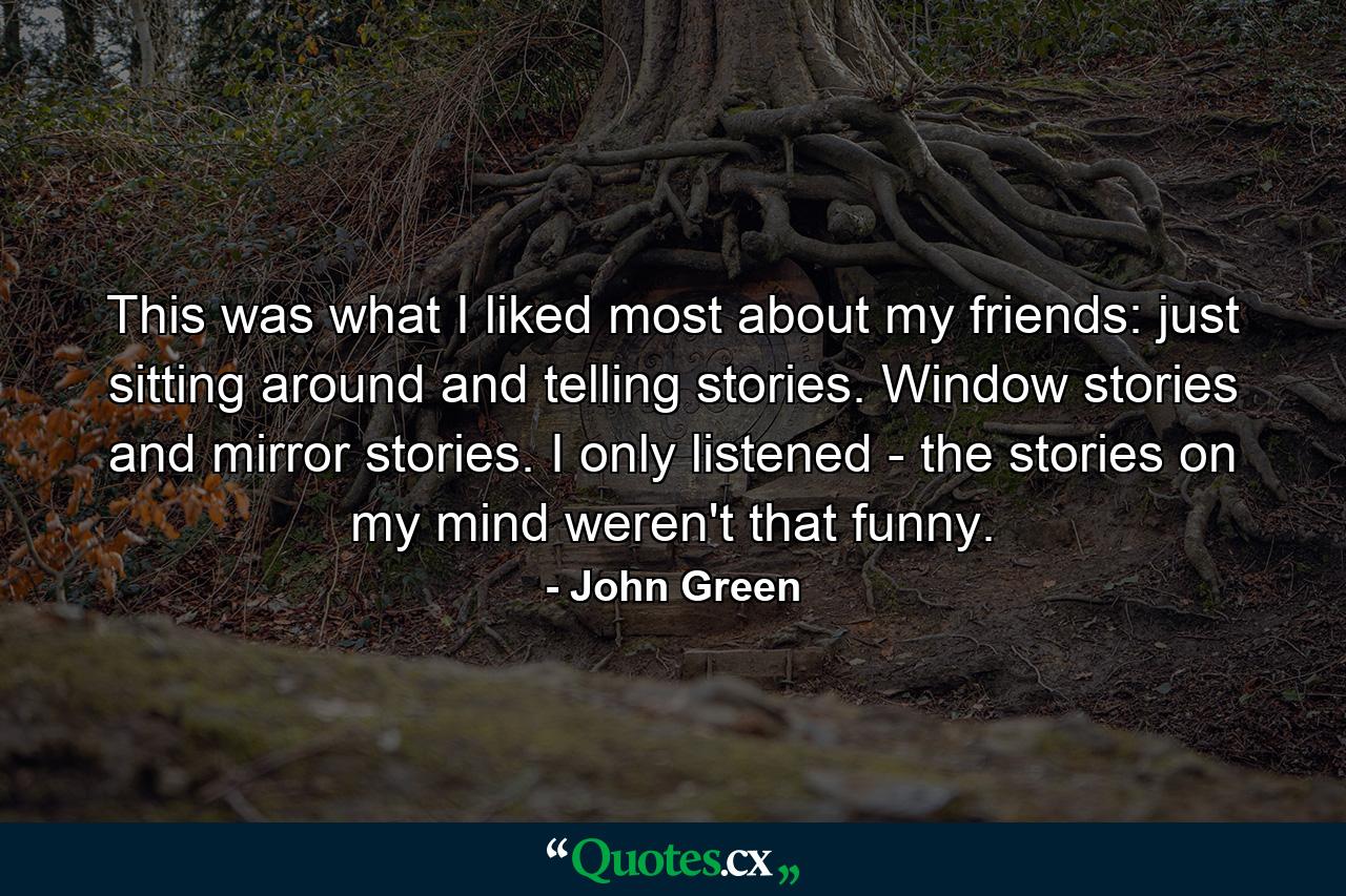 This was what I liked most about my friends: just sitting around and telling stories. Window stories and mirror stories. I only listened - the stories on my mind weren't that funny. - Quote by John Green