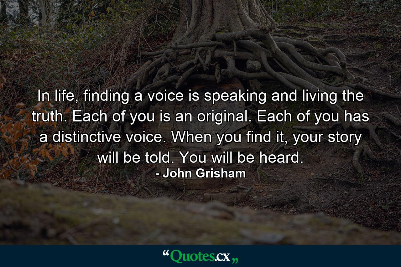 In life, finding a voice is speaking and living the truth. Each of you is an original. Each of you has a distinctive voice. When you find it, your story will be told. You will be heard. - Quote by John Grisham