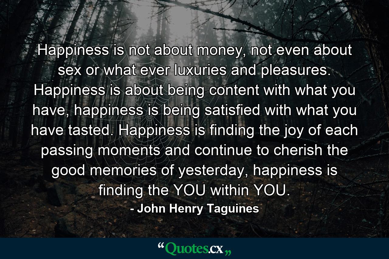 Happiness is not about money, not even about sex or what ever luxuries and pleasures. Happiness is about being content with what you have, happiness is being satisfied with what you have tasted. Happiness is finding the joy of each passing moments and continue to cherish the good memories of yesterday, happiness is finding the YOU within YOU. - Quote by John Henry Taguines