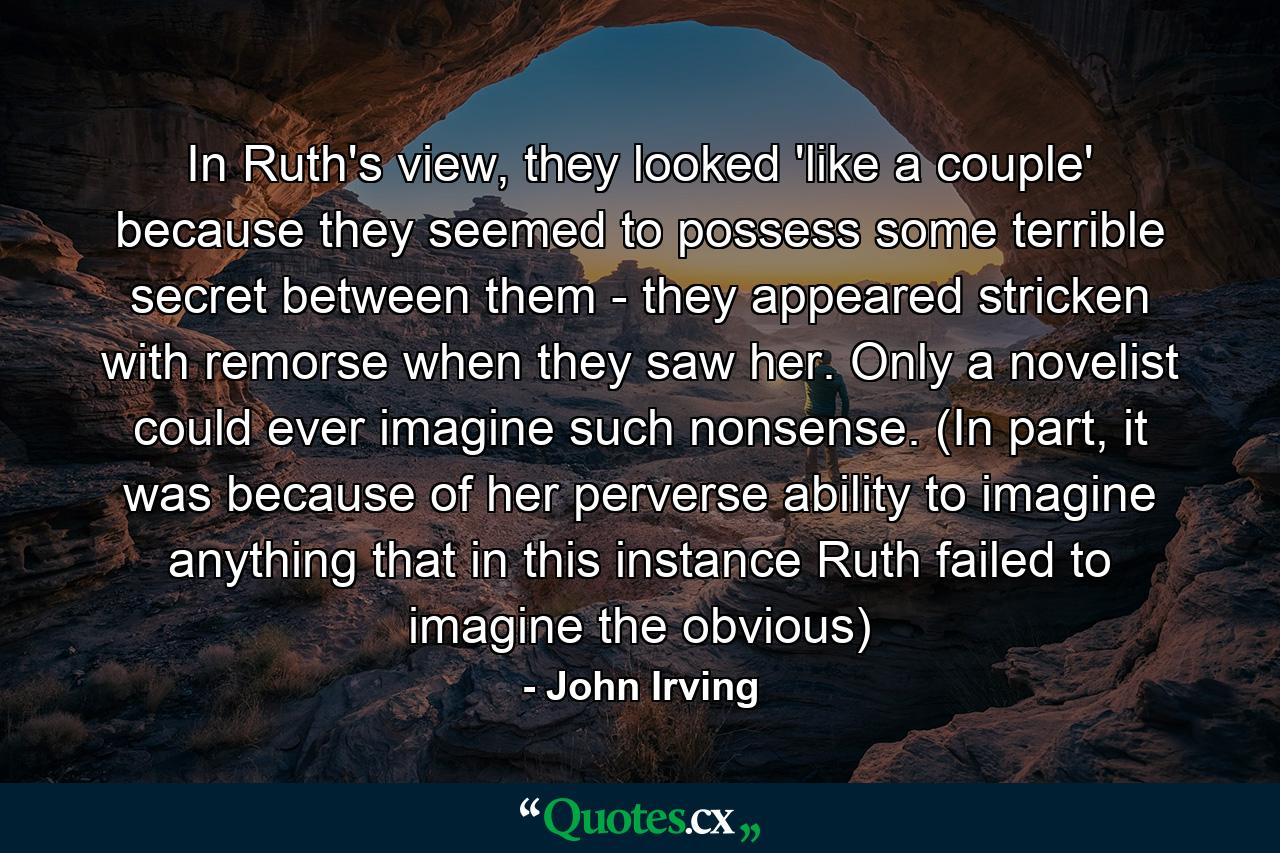 In Ruth's view, they looked 'like a couple' because they seemed to possess some terrible secret between them - they appeared stricken with remorse when they saw her. Only a novelist could ever imagine such nonsense. (In part, it was because of her perverse ability to imagine anything that in this instance Ruth failed to imagine the obvious) - Quote by John Irving