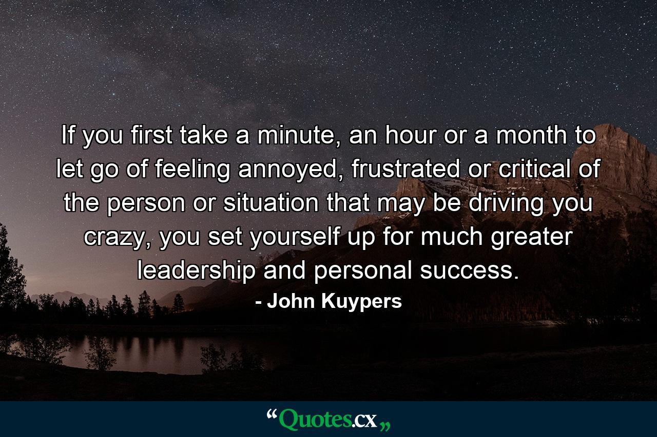 If you first take a minute, an hour or a month to let go of feeling annoyed, frustrated or critical of the person or situation that may be driving you crazy, you set yourself up for much greater leadership and personal success. - Quote by John Kuypers