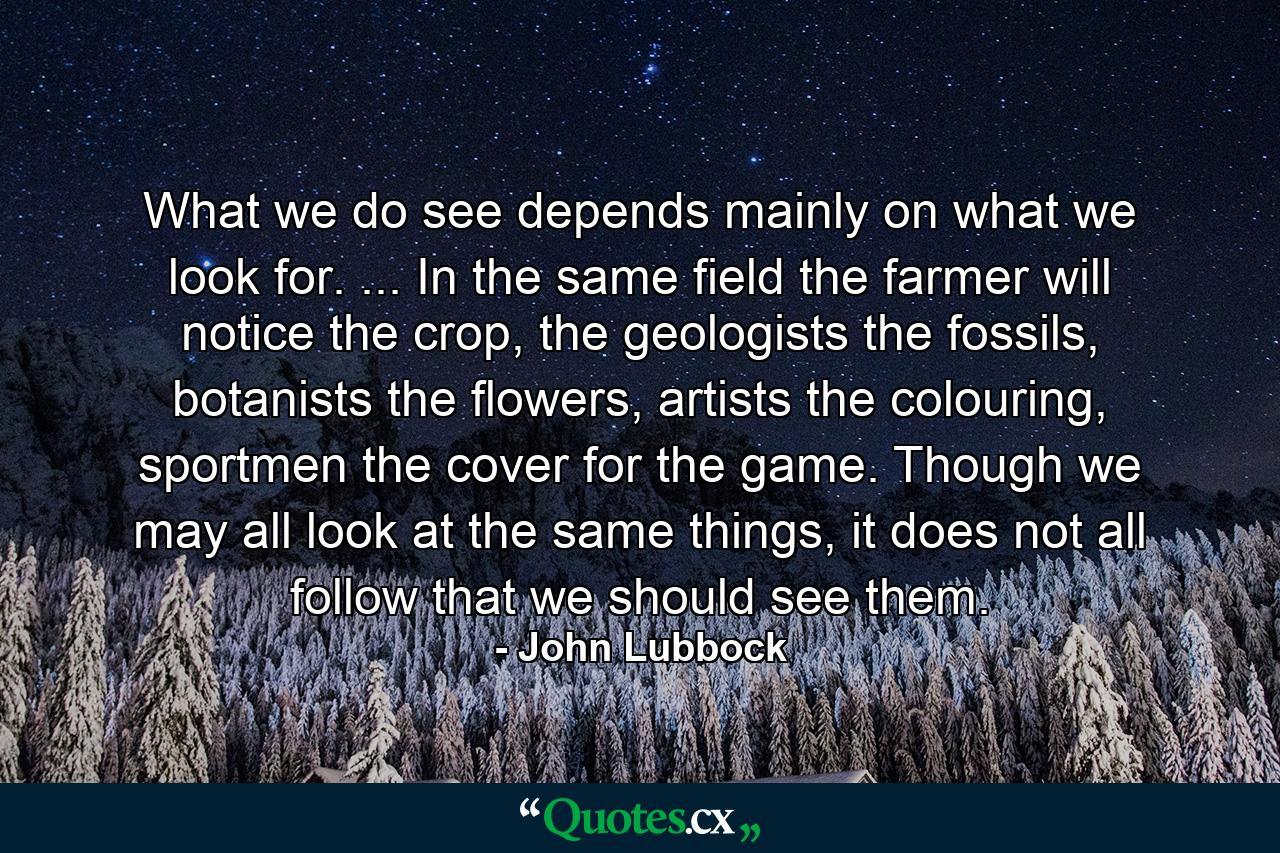 What we do see depends mainly on what we look for. ... In the same field the farmer will notice the crop, the geologists the fossils, botanists the flowers, artists the colouring, sportmen the cover for the game. Though we may all look at the same things, it does not all follow that we should see them. - Quote by John Lubbock