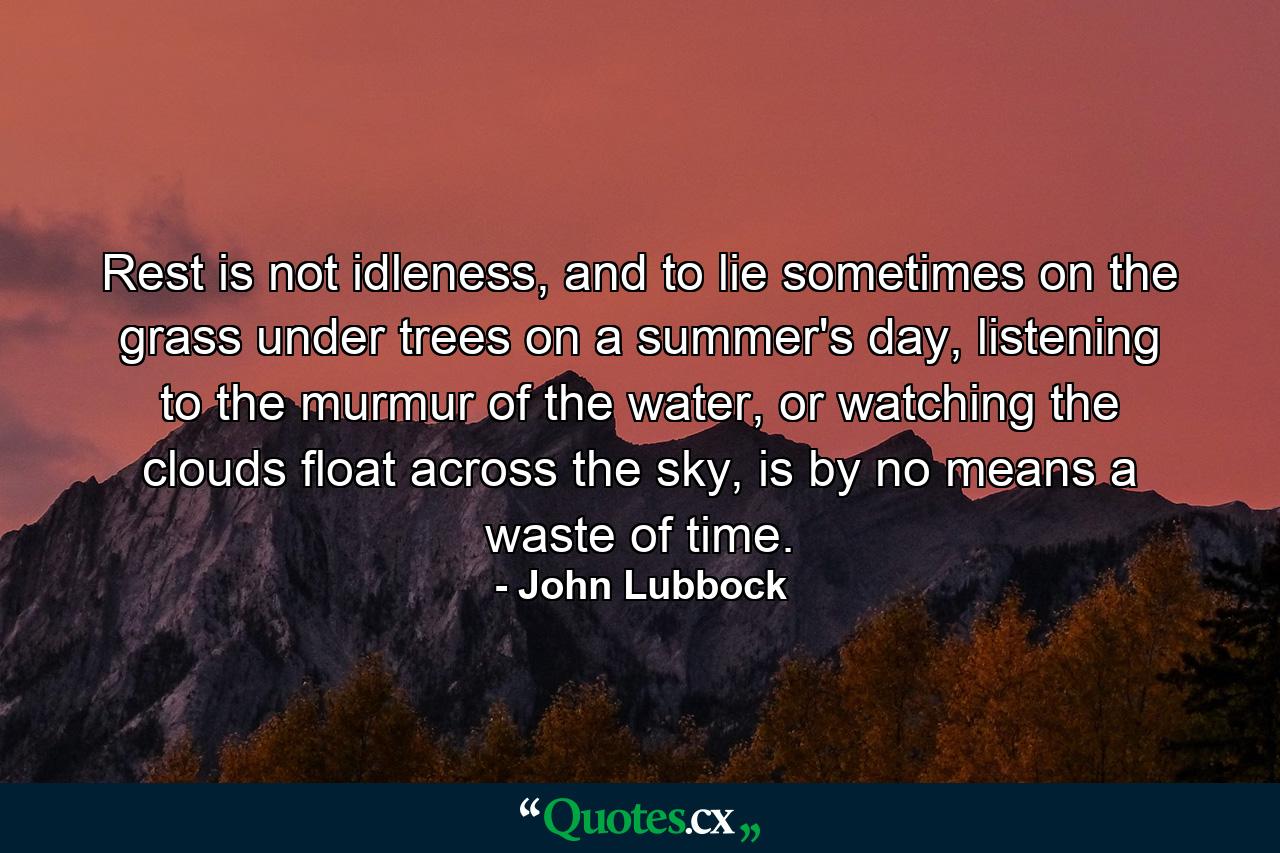 Rest is not idleness, and to lie sometimes on the grass under trees on a summer's day, listening to the murmur of the water, or watching the clouds float across the sky, is by no means a waste of time. - Quote by John Lubbock