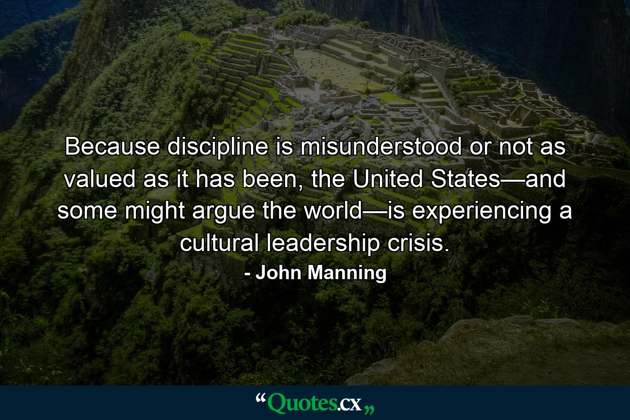 Because discipline is misunderstood or not as valued as it has been, the United States—and some might argue the world—is experiencing a cultural leadership crisis. - Quote by John Manning