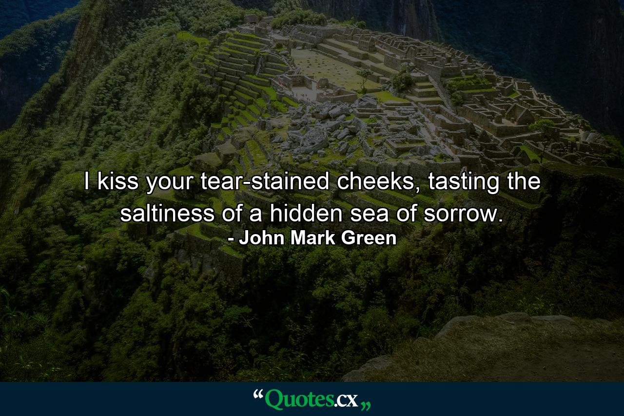 I kiss your tear-stained cheeks, tasting the saltiness of a hidden sea of sorrow. - Quote by John Mark Green