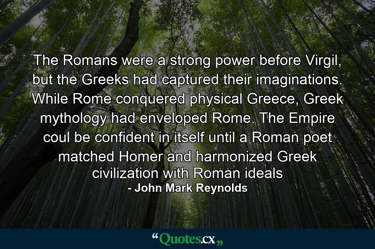 The Romans were a strong power before Virgil, but the Greeks had captured their imaginations. While Rome conquered physical Greece, Greek mythology had enveloped Rome. The Empire coul be confident in itself until a Roman poet matched Homer and harmonized Greek civilization with Roman ideals - Quote by John Mark Reynolds