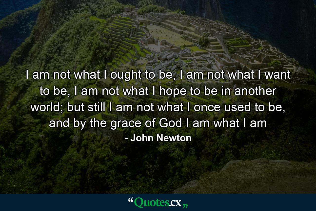 I am not what I ought to be, I am not what I want to be, I am not what I hope to be in another world; but still I am not what I once used to be, and by the grace of God I am what I am - Quote by John Newton