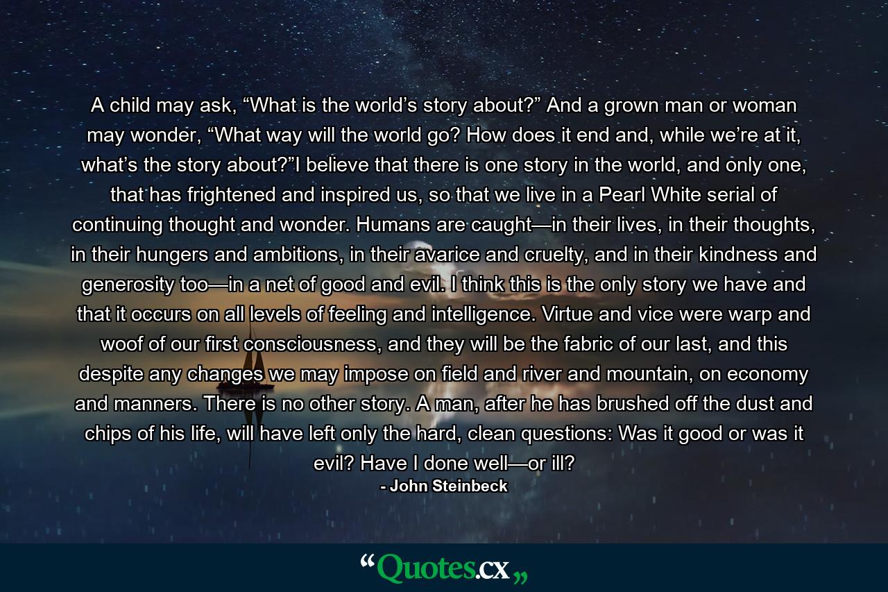 A child may ask, “What is the world’s story about?” And a grown man or woman may wonder, “What way will the world go? How does it end and, while we’re at it, what’s the story about?”I believe that there is one story in the world, and only one, that has frightened and inspired us, so that we live in a Pearl White serial of continuing thought and wonder. Humans are caught—in their lives, in their thoughts, in their hungers and ambitions, in their avarice and cruelty, and in their kindness and generosity too—in a net of good and evil. I think this is the only story we have and that it occurs on all levels of feeling and intelligence. Virtue and vice were warp and woof of our first consciousness, and they will be the fabric of our last, and this despite any changes we may impose on field and river and mountain, on economy and manners. There is no other story. A man, after he has brushed off the dust and chips of his life, will have left only the hard, clean questions: Was it good or was it evil? Have I done well—or ill? - Quote by John Steinbeck