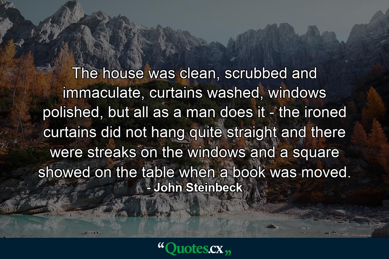 The house was clean, scrubbed and immaculate, curtains washed, windows polished, but all as a man does it - the ironed curtains did not hang quite straight and there were streaks on the windows and a square showed on the table when a book was moved. - Quote by John Steinbeck