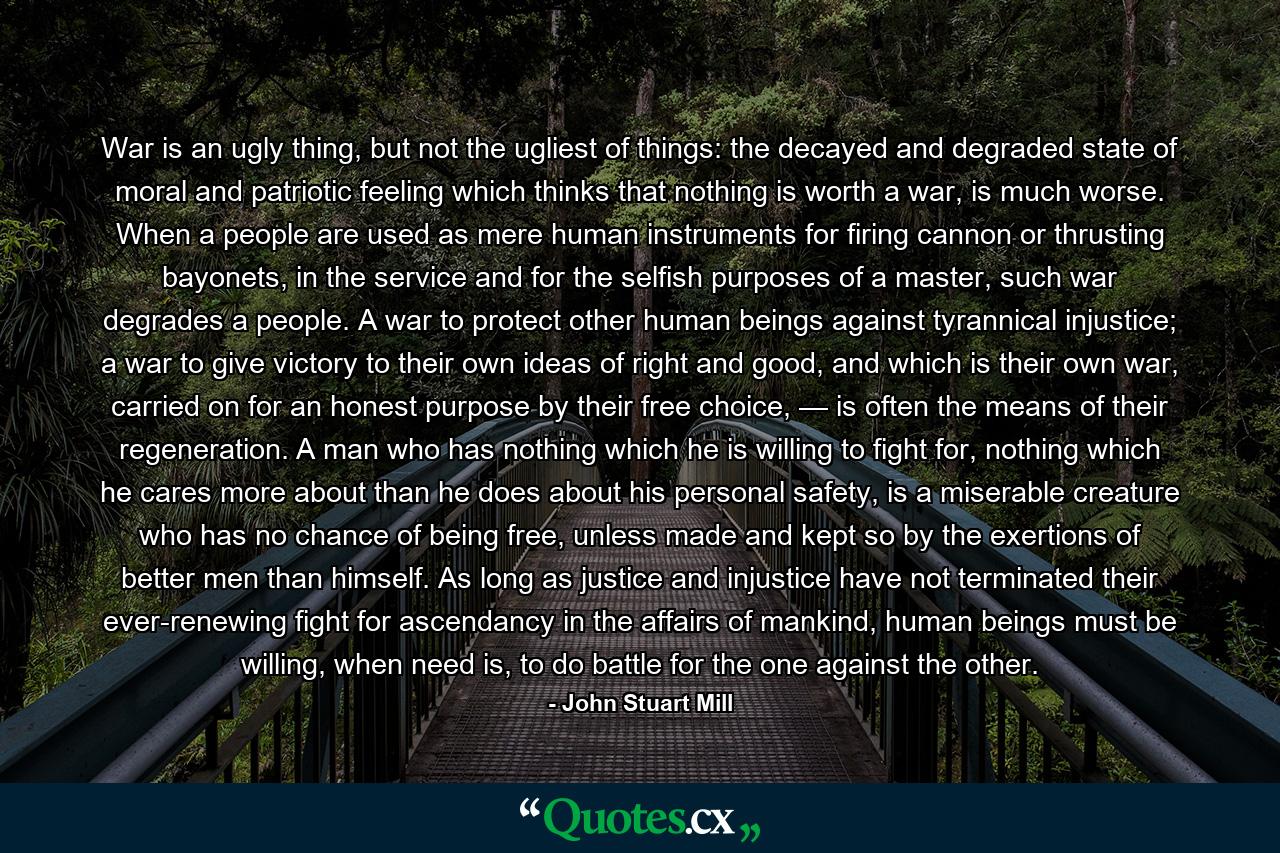 War is an ugly thing, but not the ugliest of things: the decayed and degraded state of moral and patriotic feeling which thinks that nothing is worth a war, is much worse. When a people are used as mere human instruments for firing cannon or thrusting bayonets, in the service and for the selfish purposes of a master, such war degrades a people. A war to protect other human beings against tyrannical injustice; a war to give victory to their own ideas of right and good, and which is their own war, carried on for an honest purpose by their free choice, — is often the means of their regeneration. A man who has nothing which he is willing to fight for, nothing which he cares more about than he does about his personal safety, is a miserable creature who has no chance of being free, unless made and kept so by the exertions of better men than himself. As long as justice and injustice have not terminated their ever-renewing fight for ascendancy in the affairs of mankind, human beings must be willing, when need is, to do battle for the one against the other. - Quote by John Stuart Mill