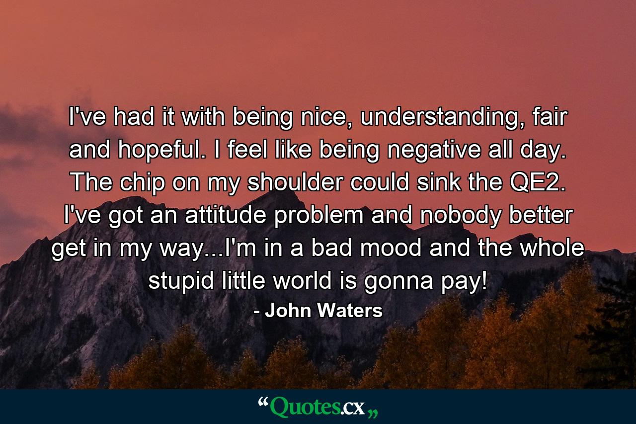 I've had it with being nice, understanding, fair and hopeful. I feel like being negative all day. The chip on my shoulder could sink the QE2. I've got an attitude problem and nobody better get in my way...I'm in a bad mood and the whole stupid little world is gonna pay! - Quote by John Waters