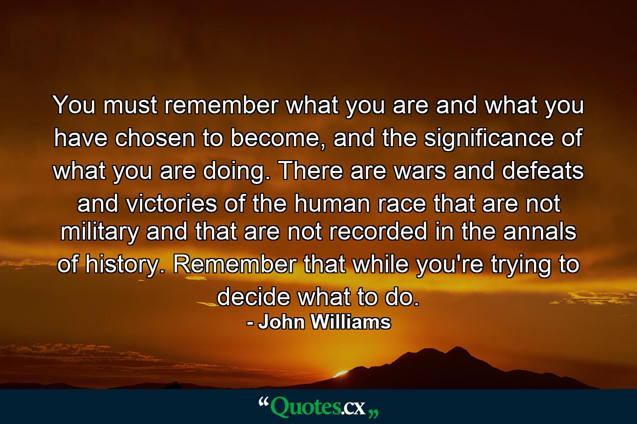 You must remember what you are and what you have chosen to become, and the significance of what you are doing. There are wars and defeats and victories of the human race that are not military and that are not recorded in the annals of history. Remember that while you're trying to decide what to do. - Quote by John Williams