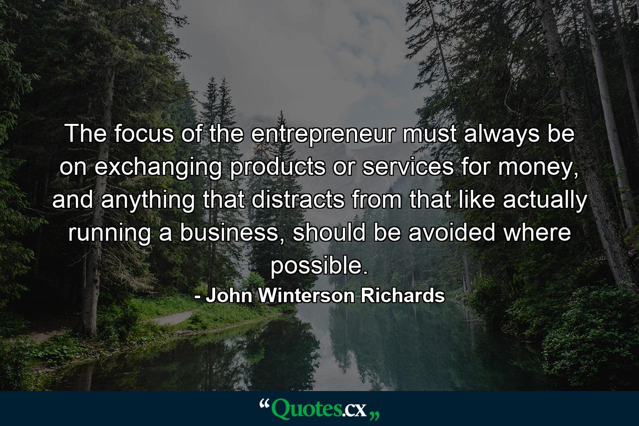 The focus of the entrepreneur must always be on exchanging products or services for money, and anything that distracts from that like actually running a business, should be avoided where possible. - Quote by John Winterson Richards