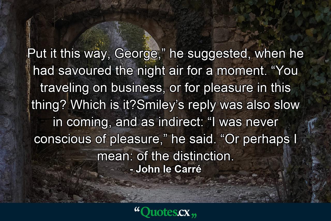 Put it this way, George,” he suggested, when he had savoured the night air for a moment. “You traveling on business, or for pleasure in this thing? Which is it?Smiley’s reply was also slow in coming, and as indirect: “I was never conscious of pleasure,” he said. “Or perhaps I mean: of the distinction. - Quote by John le Carré