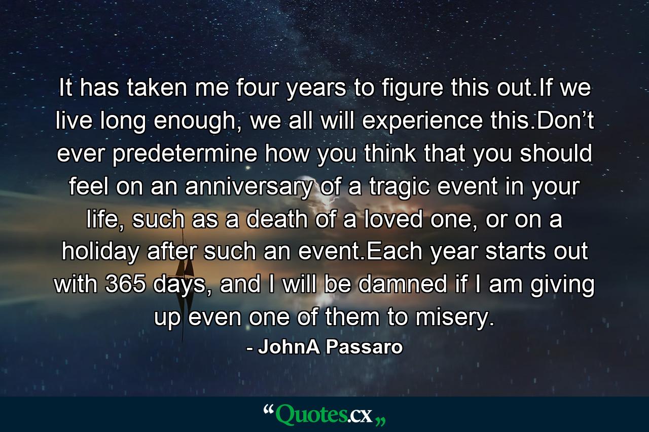 It has taken me four years to figure this out.If we live long enough, we all will experience this.Don’t ever predetermine how you think that you should feel on an anniversary of a tragic event in your life, such as a death of a loved one, or on a holiday after such an event.Each year starts out with 365 days, and I will be damned if I am giving up even one of them to misery. - Quote by JohnA Passaro