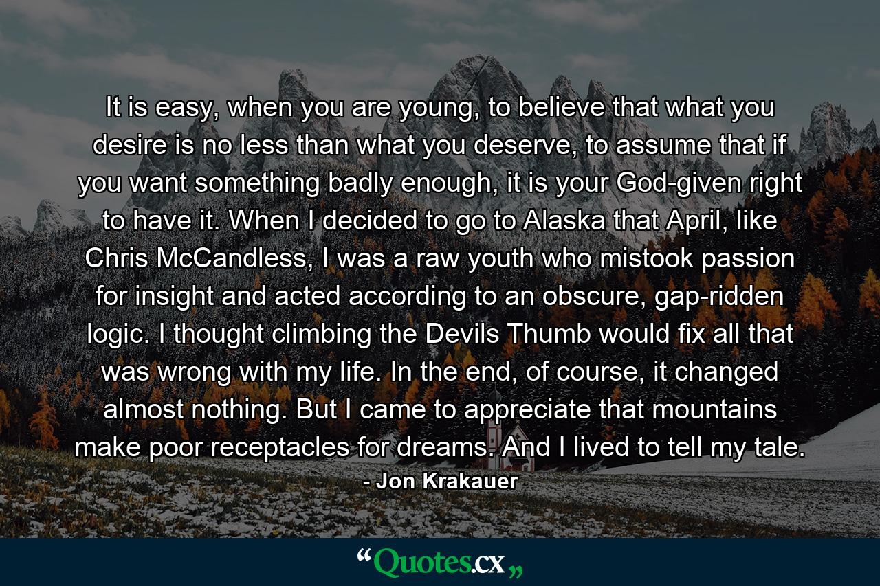 It is easy, when you are young, to believe that what you desire is no less than what you deserve, to assume that if you want something badly enough, it is your God-given right to have it. When I decided to go to Alaska that April, like Chris McCandless, I was a raw youth who mistook passion for insight and acted according to an obscure, gap-ridden logic. I thought climbing the Devils Thumb would fix all that was wrong with my life. In the end, of course, it changed almost nothing. But I came to appreciate that mountains make poor receptacles for dreams. And I lived to tell my tale. - Quote by Jon Krakauer