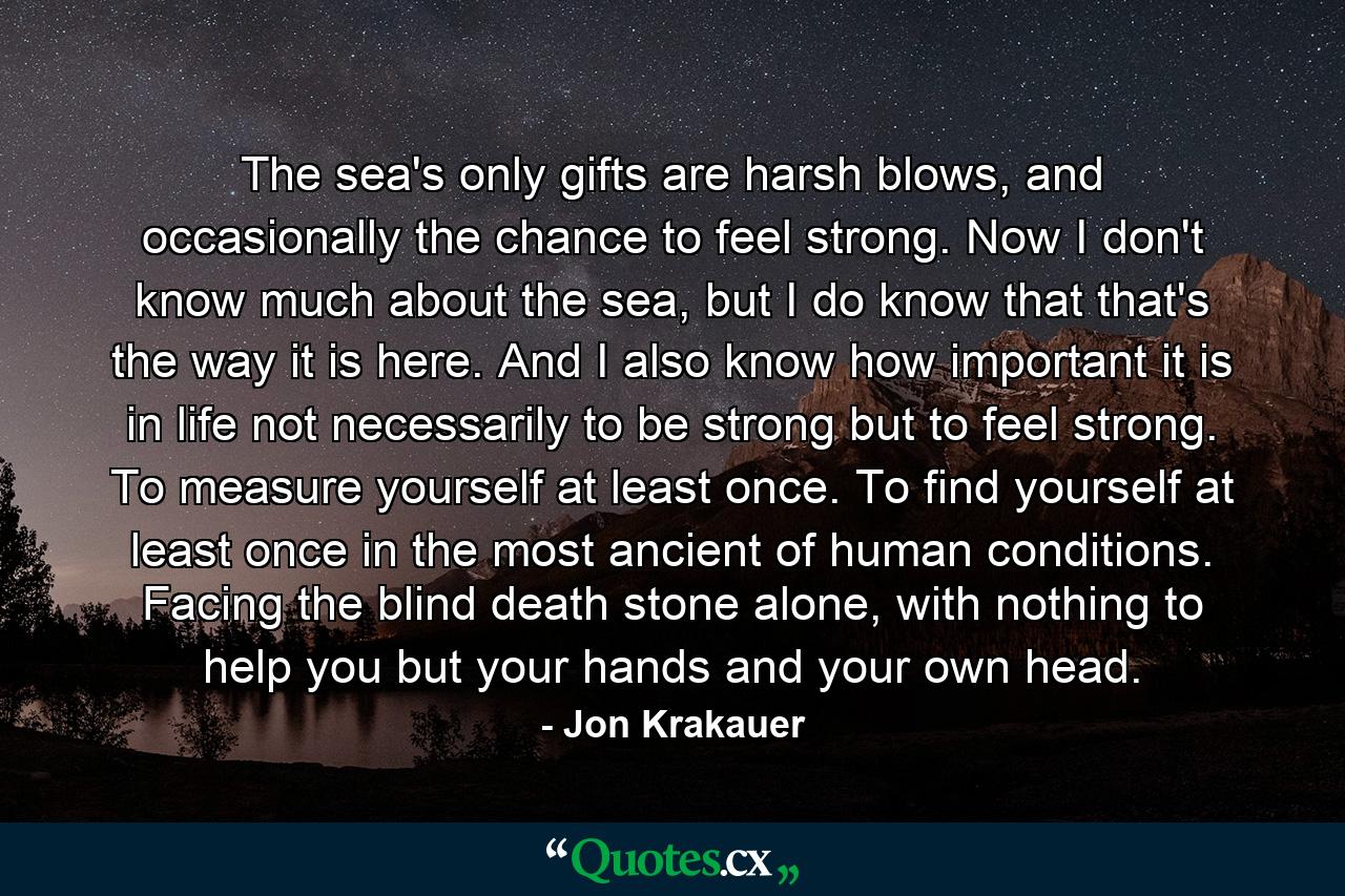 The sea's only gifts are harsh blows, and occasionally the chance to feel strong. Now I don't know much about the sea, but I do know that that's the way it is here. And I also know how important it is in life not necessarily to be strong but to feel strong. To measure yourself at least once. To find yourself at least once in the most ancient of human conditions. Facing the blind death stone alone, with nothing to help you but your hands and your own head. - Quote by Jon Krakauer