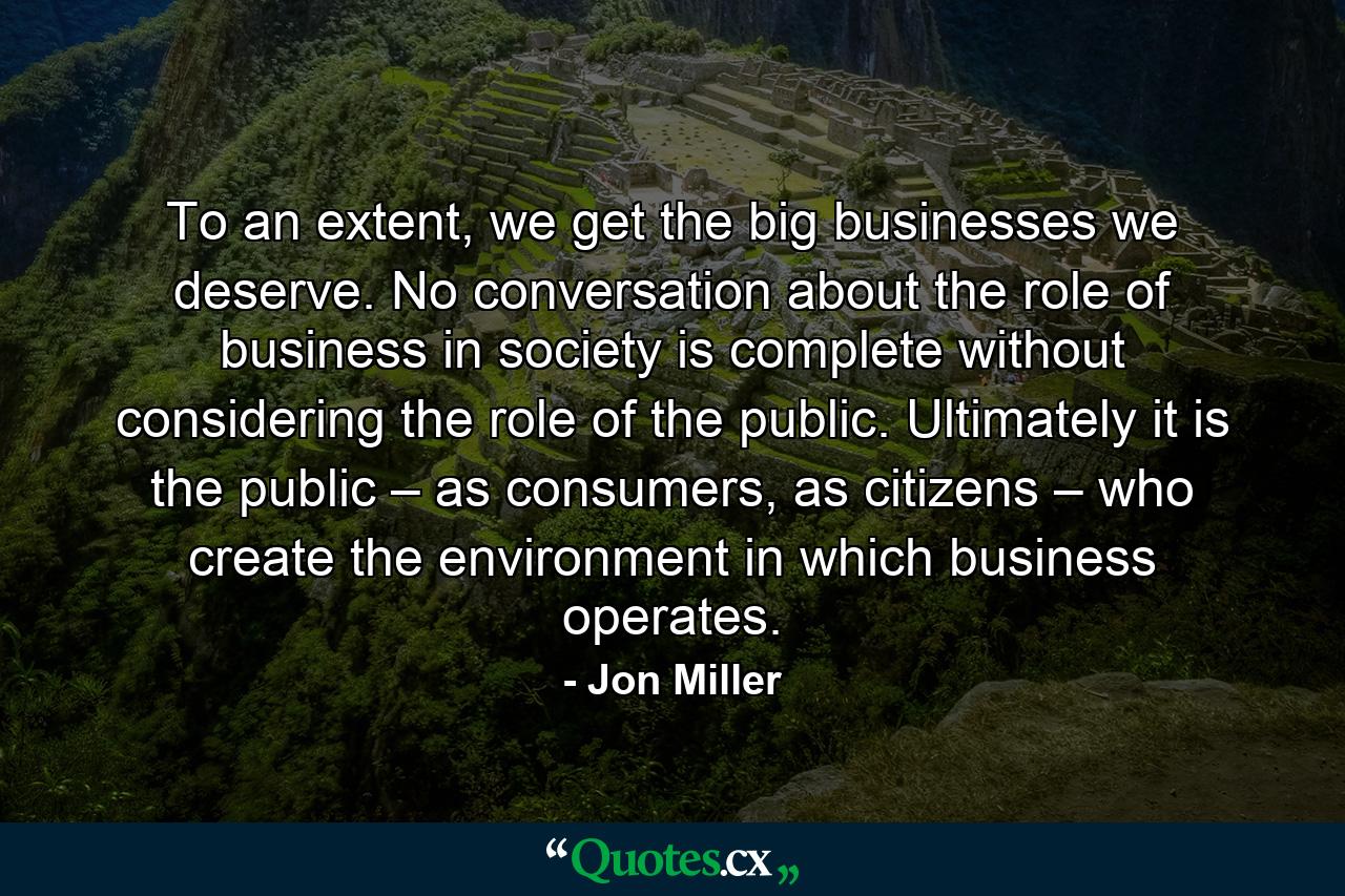 To an extent, we get the big businesses we deserve. No conversation about the role of business in society is complete without considering the role of the public. Ultimately it is the public – as consumers, as citizens – who create the environment in which business operates. - Quote by Jon Miller