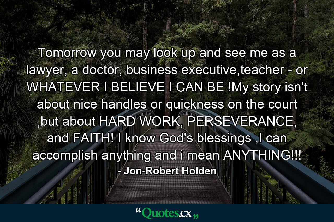 Tomorrow you may look up and see me as a lawyer, a doctor, business executive,teacher - or WHATEVER I BELIEVE I CAN BE !My story isn't about nice handles or quickness on the court ,but about HARD WORK, PERSEVERANCE, and FAITH! I know God's blessings ,I can accomplish anything and i mean ANYTHING!!! - Quote by Jon-Robert Holden