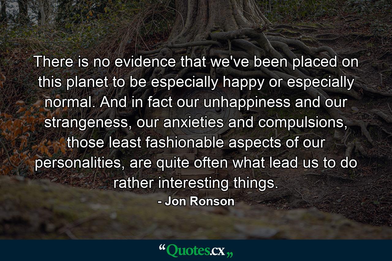 There is no evidence that we've been placed on this planet to be especially happy or especially normal. And in fact our unhappiness and our strangeness, our anxieties and compulsions, those least fashionable aspects of our personalities, are quite often what lead us to do rather interesting things. - Quote by Jon Ronson