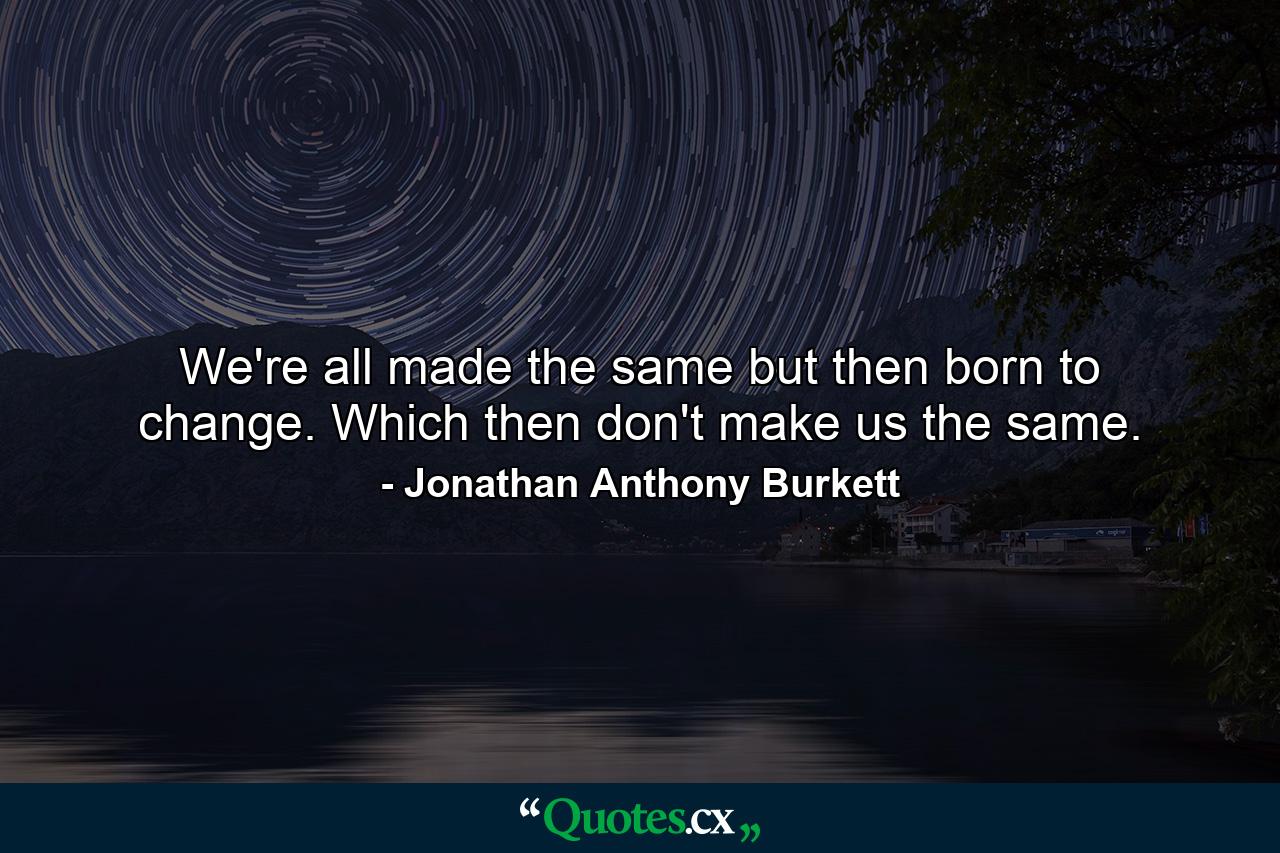 We're all made the same but then born to change. Which then don't make us the same. - Quote by Jonathan Anthony Burkett