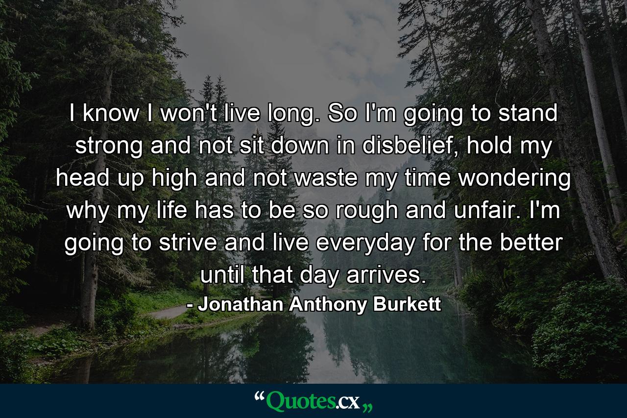 I know I won't live long. So I'm going to stand strong and not sit down in disbelief, hold my head up high and not waste my time wondering why my life has to be so rough and unfair. I'm going to strive and live everyday for the better until that day arrives. - Quote by Jonathan Anthony Burkett