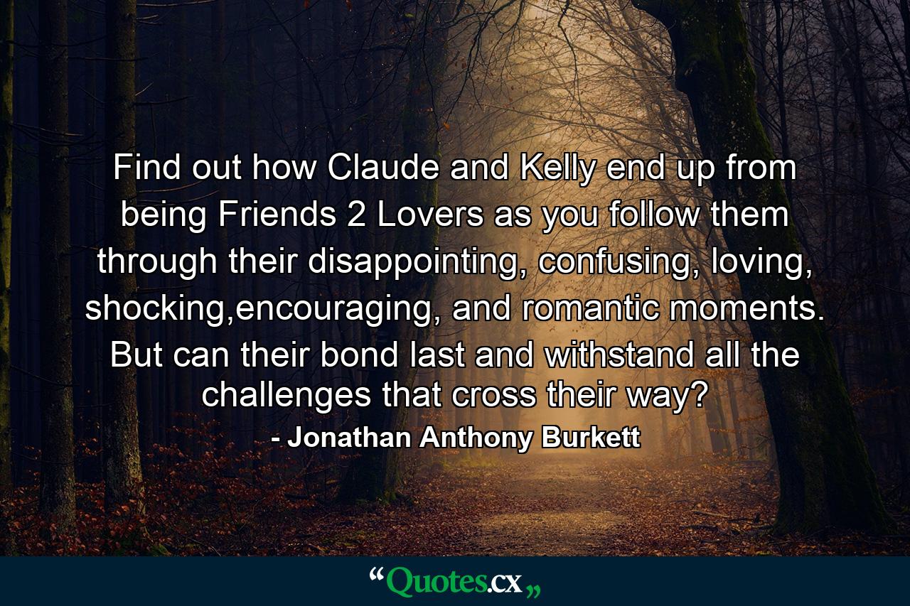 Find out how Claude and Kelly end up from being Friends 2 Lovers as you follow them through their disappointing, confusing, loving, shocking,encouraging, and romantic moments. But can their bond last and withstand all the challenges that cross their way? - Quote by Jonathan Anthony Burkett