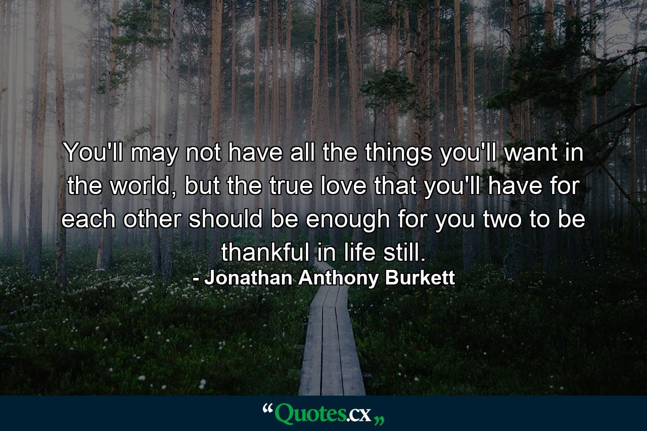 You'll may not have all the things you'll want in the world, but the true love that you'll have for each other should be enough for you two to be thankful in life still. - Quote by Jonathan Anthony Burkett