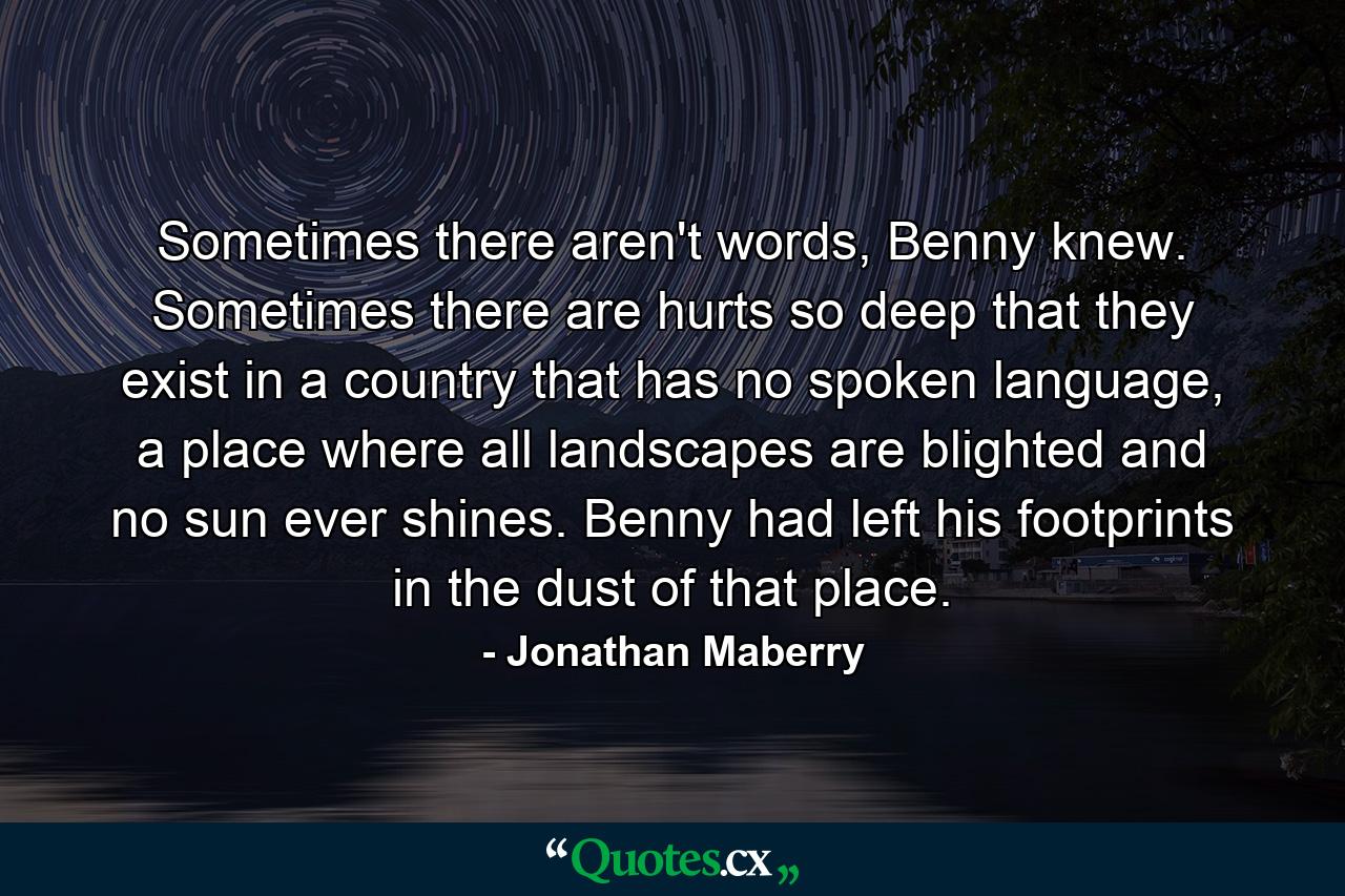 Sometimes there aren't words, Benny knew. Sometimes there are hurts so deep that they exist in a country that has no spoken language, a place where all landscapes are blighted and no sun ever shines. Benny had left his footprints in the dust of that place. - Quote by Jonathan Maberry