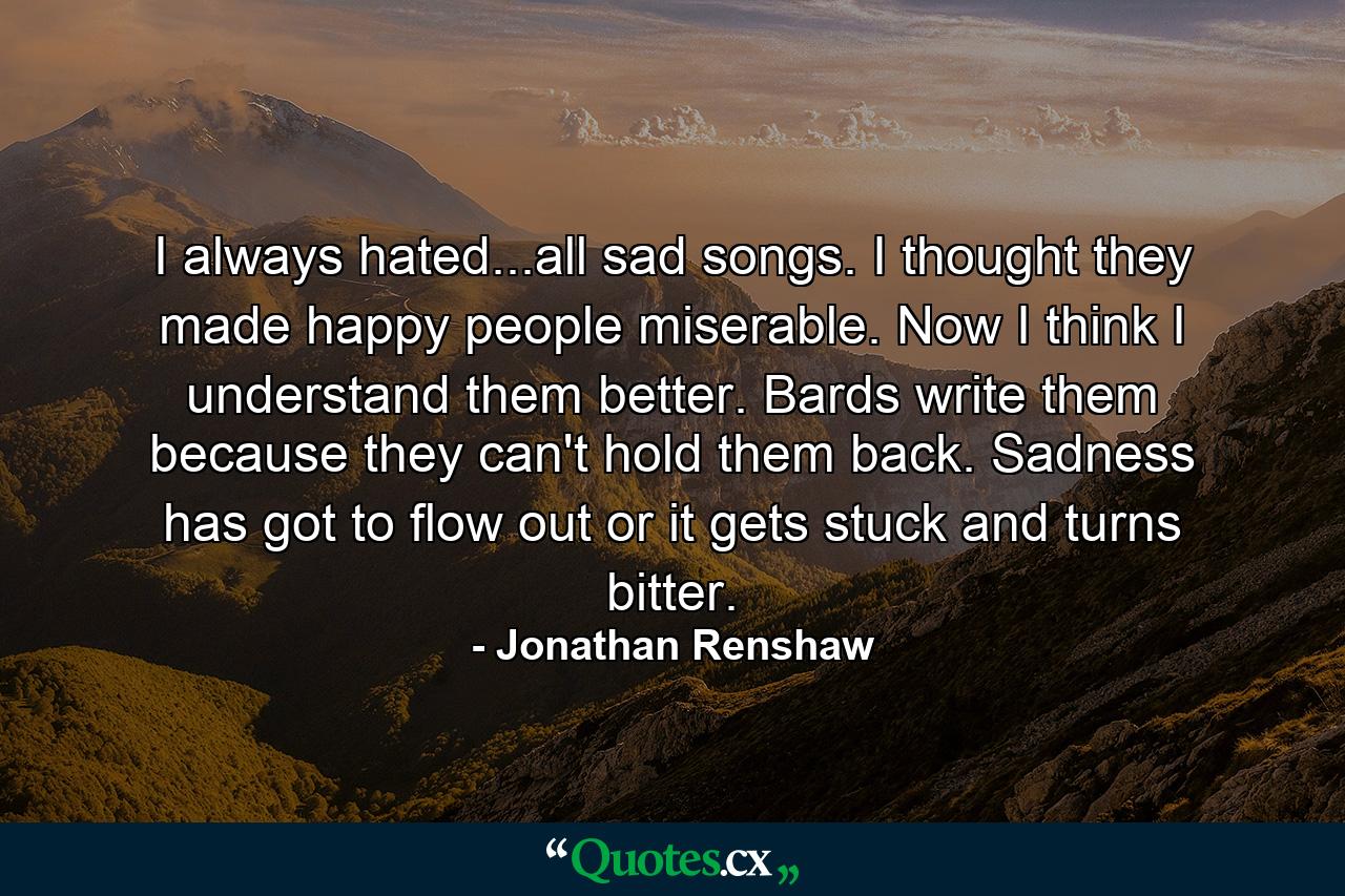 I always hated...all sad songs. I thought they made happy people miserable. Now I think I understand them better. Bards write them because they can't hold them back. Sadness has got to flow out or it gets stuck and turns bitter. - Quote by Jonathan Renshaw