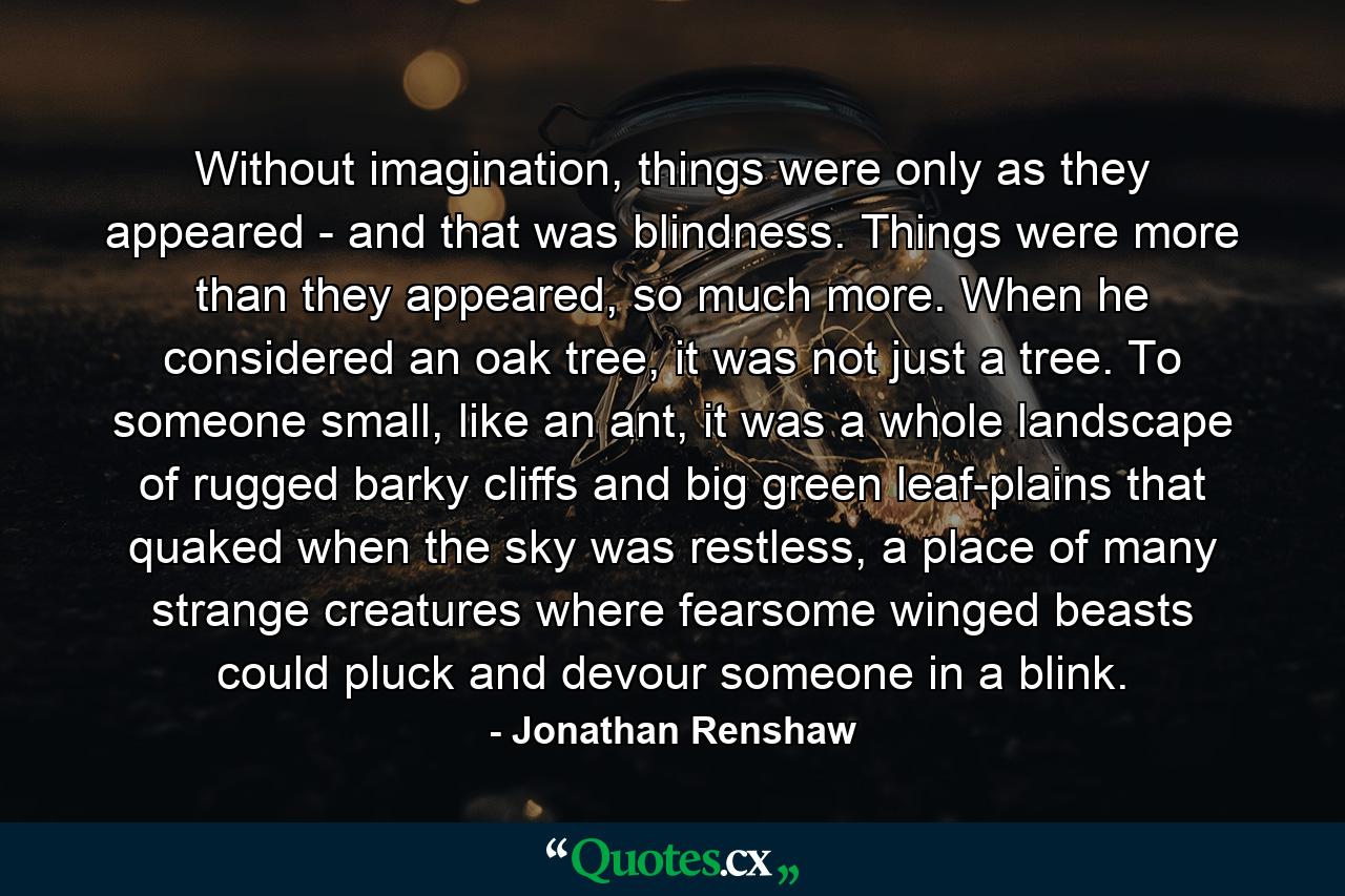 Without imagination, things were only as they appeared - and that was blindness. Things were more than they appeared, so much more. When he considered an oak tree, it was not just a tree. To someone small, like an ant, it was a whole landscape of rugged barky cliffs and big green leaf-plains that quaked when the sky was restless, a place of many strange creatures where fearsome winged beasts could pluck and devour someone in a blink. - Quote by Jonathan Renshaw