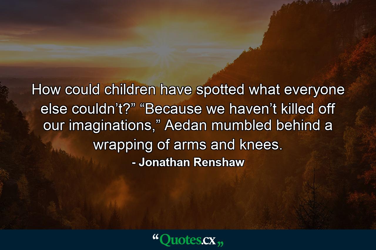 How could children have spotted what everyone else couldn’t?” “Because we haven’t killed off our imaginations,” Aedan mumbled behind a wrapping of arms and knees. - Quote by Jonathan Renshaw